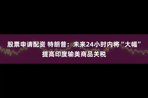 股票申请配资 特朗普：未来24小时内将“大幅”提高印度输美商品关税
