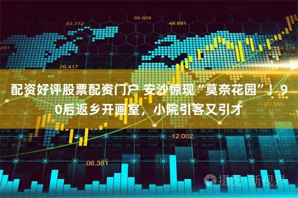 配资好评股票配资门户 安沙惊现“莫奈花园”！90后返乡开画室，小院引客又引才