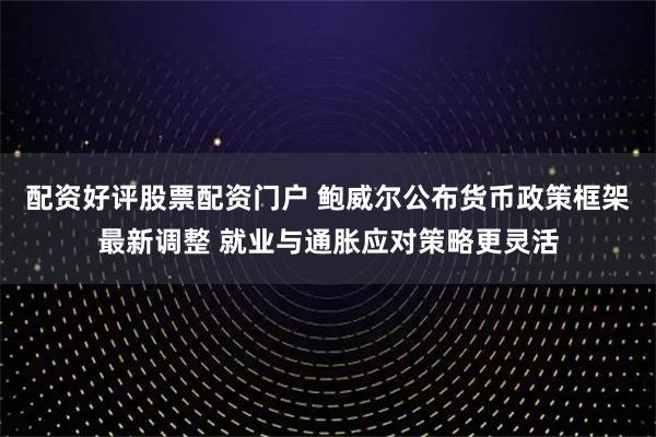 配资好评股票配资门户 鲍威尔公布货币政策框架最新调整 就业与通胀应对策略更灵活