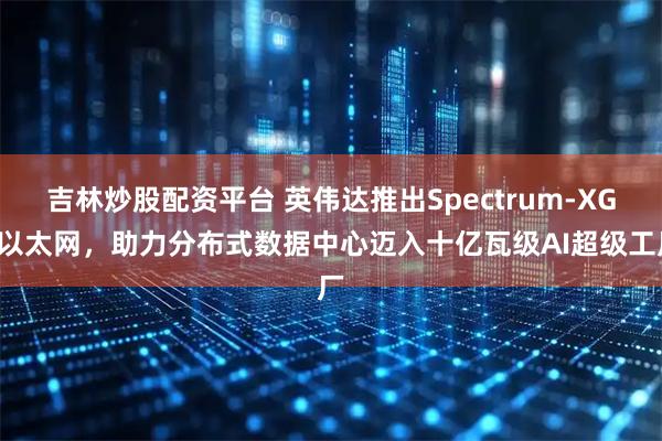 吉林炒股配资平台 英伟达推出Spectrum-XGS以太网，助力分布式数据中心迈入十亿瓦级AI超级工厂