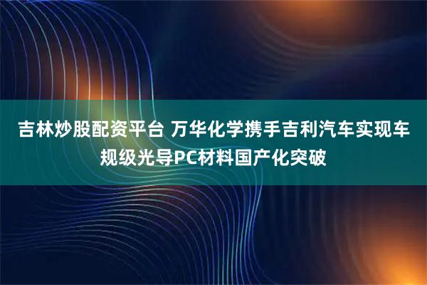 吉林炒股配资平台 万华化学携手吉利汽车实现车规级光导PC材料国产化突破