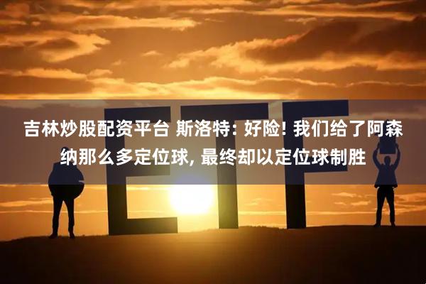 吉林炒股配资平台 斯洛特: 好险! 我们给了阿森纳那么多定位球, 最终却以定位球制胜