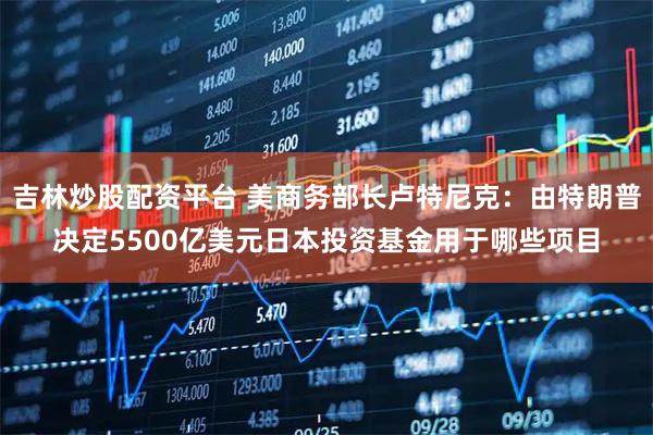 吉林炒股配资平台 美商务部长卢特尼克：由特朗普决定5500亿美元日本投资基金用于哪些项目