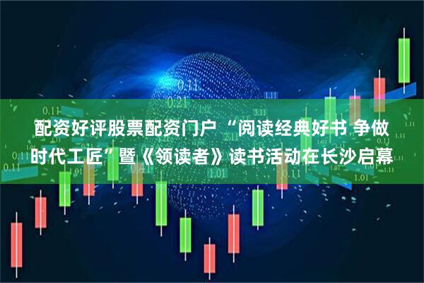 配资好评股票配资门户 “阅读经典好书 争做时代工匠”暨《领读者》读书活动在长沙启幕