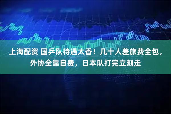 上海配资 国乒队待遇太香！几十人差旅费全包，外协全靠自费，日本队打完立刻走