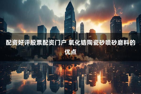配资好评股票配资门户 氧化锆陶瓷砂喷砂磨料的优点