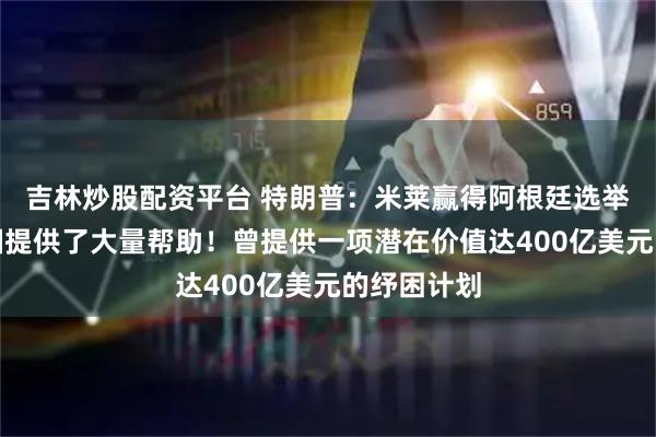吉林炒股配资平台 特朗普：米莱赢得阿根廷选举是因为美国提供了大量帮助！曾提供一项潜在价值达400亿美元的纾困计划
