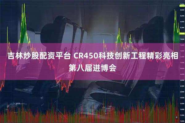 吉林炒股配资平台 CR450科技创新工程精彩亮相第八届进博会