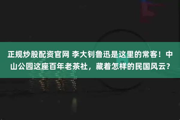 正规炒股配资官网 李大钊鲁迅是这里的常客！中山公园这座百年老茶社，藏着怎样的民国风云？