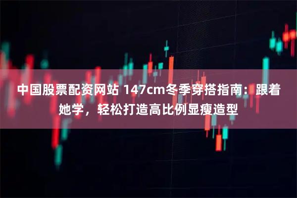 中国股票配资网站 147cm冬季穿搭指南：跟着她学，轻松打造高比例显瘦造型