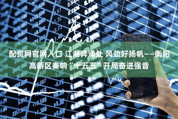 配资网官网入口 江潮奔涌处 风劲好扬帆——衡阳高新区奏响“十五五”开局奋进强音