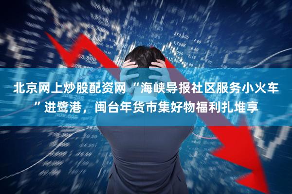 北京网上炒股配资网 “海峡导报社区服务小火车”进鹭港，闽台年货市集好物福利扎堆享