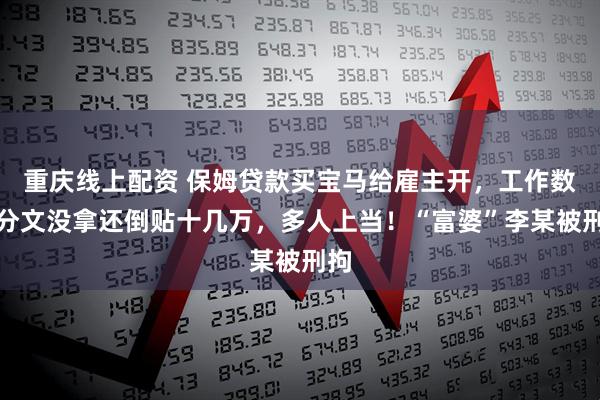 重庆线上配资 保姆贷款买宝马给雇主开，工作数月分文没拿还倒贴十几万，多人上当！“富婆”李某被刑拘