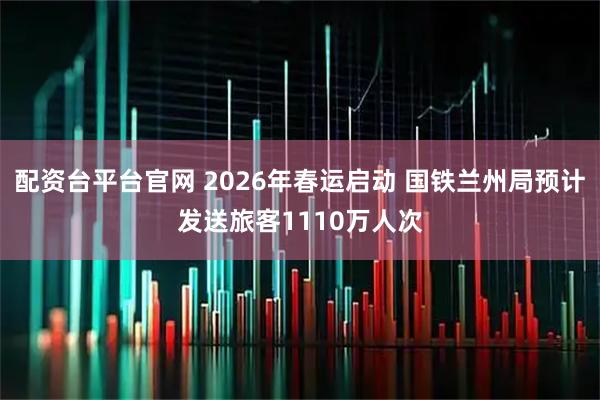 配资台平台官网 2026年春运启动 国铁兰州局预计发送旅客1110万人次