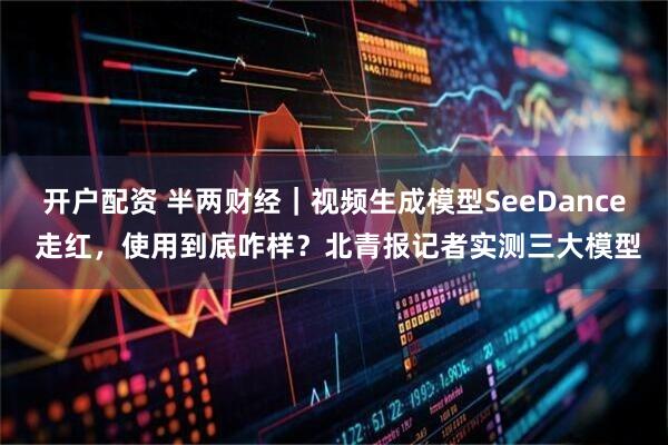开户配资 半两财经｜视频生成模型SeeDance 走红，使用到底咋样？北青报记者实测三大模型