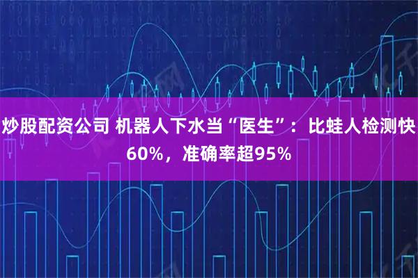 炒股配资公司 机器人下水当“医生”：比蛙人检测快60%，准确率超95%