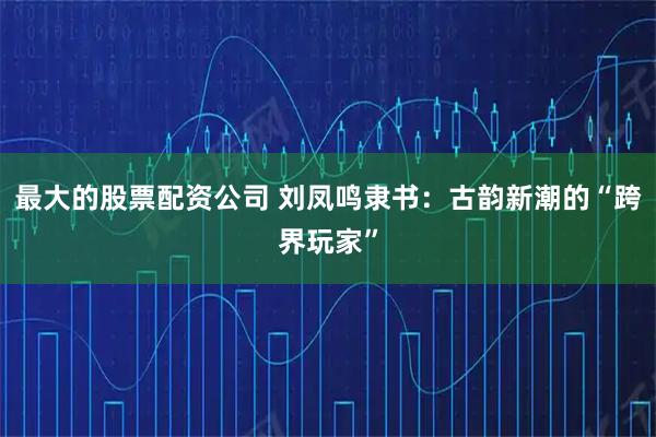 最大的股票配资公司 刘凤鸣隶书：古韵新潮的“跨界玩家”
