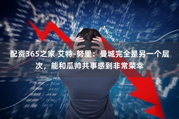 配资365之家 艾特-努里：曼城完全是另一个层次，能和瓜帅共事感到非常荣幸