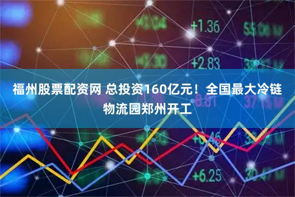 福州股票配资网 总投资160亿元！全国最大冷链物流园郑州开工
