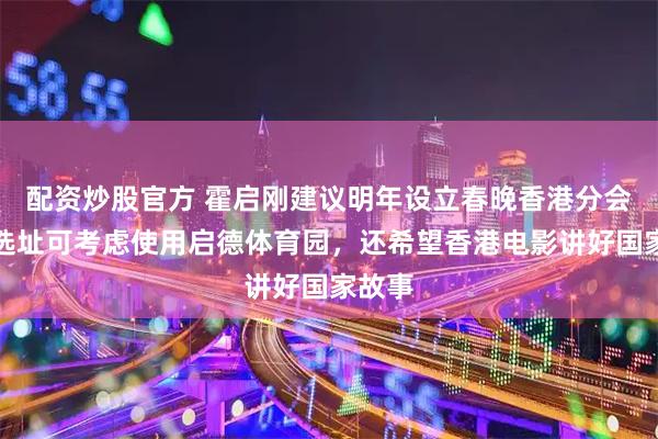 配资炒股官方 霍启刚建议明年设立春晚香港分会场，选址可考虑使用启德体育园，还希望香港电影讲好国家故事